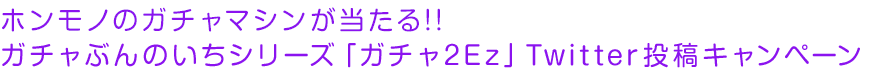 ホンモノのガチャマシンが当たる!! ガチャぶんのいちシリーズ「ガチャ2Ez」Twitter投稿キャンペーン