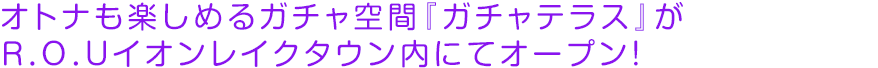 オトナも楽しめるガチャ空間『ガチャテラス』がＲ．Ｏ．Ｕイオンレイクタウン内にてオープン！