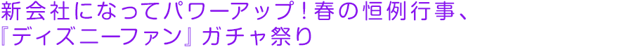 新会社になってパワーアップ！春の恒例行事、『ディズニーファン』ガチャ祭り