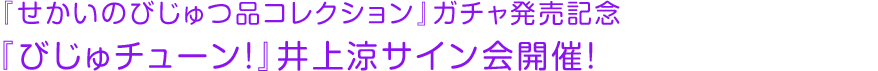 『せかいのびじゅつ品コレクション』ガチャ発売記念 『びじゅチューン！』井上涼サイン会開催！