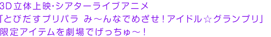 ３Ｄ立体上映・シアターライブアニメ「とびだすプリパラ み〜んなでめざせ！アイドル☆グランプリ」限定アイテムを劇場でげっちゅ〜！