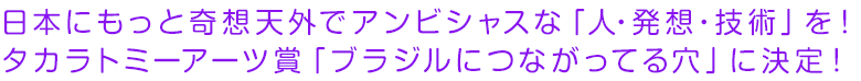 日本にもっと奇想天外でアンビシャスな「人・発想・技術」を！ タカラトミーアーツ賞「ブラジルにつながってる穴」に決定!!