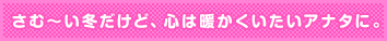 さむ〜い冬だけど、心は暖かくいたいアナタに。