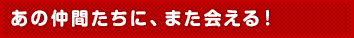 あの仲間たちに、また会える！