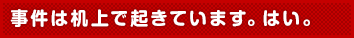 事件は机上で起きています。はい。