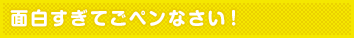 面白すぎてごペンなさい！