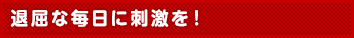 退屈な毎日に刺激を！