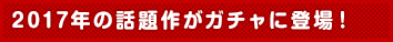 2017年の話題作がガチャに登場！