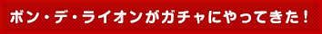 ボン・デ・ライオンがガチャにやってきた！