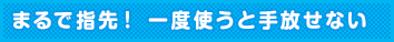 まるで指先！ 一度使うと手放せない