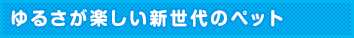 ゆるさが楽しい新世代のペット