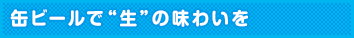 缶ビールで”生”の味わいを