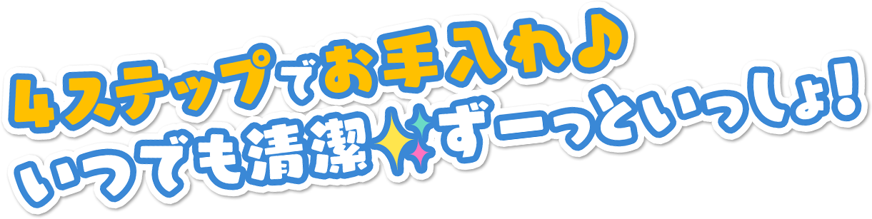 4ステップでお手入れ♪ いつでも清潔 ずーっといっしょ！