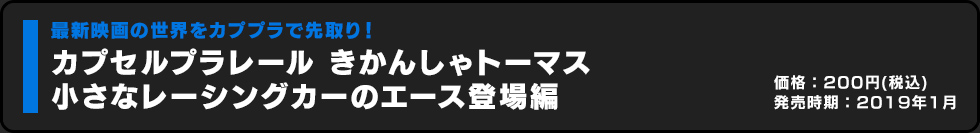 カプセルプラレール きかんしゃトーマス 小さなレーシングカーのエース登場編 価格:200円（税込）発売時期:2019年1月