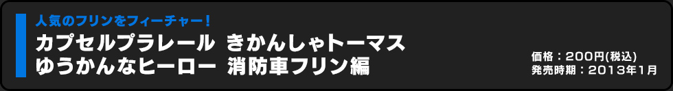 カプセルプラレール きかんしゃトーマス ゆうかんなヒーロー 消防車フリン編 価格:200円（税込）発売時期:2013年1月