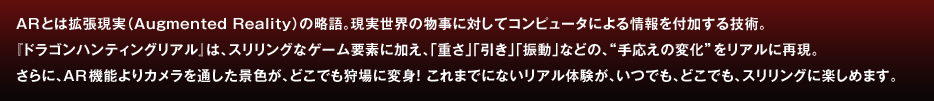 ARとは拡張現実（Augmented Reality）の略語。現実世界の物事に対してコンピュータによる情報を付加する技術。
『ドラゴンハンティングリアル』は、スリリングなゲーム要素に加え、「重さ」「引き」「振動」などの、“手応えの変化”をリアルに再現。
さらに、AR機能よりカメラを通した景色が、どこでも狩場に変身！ これまでにないリアル体験が、いつでも、どこでも、スリリングに楽しめます。
