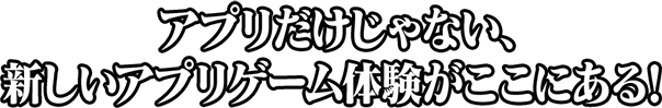 アプリだけじゃない、新しいアプリゲーム体験がここにある！