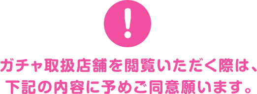 ガチャ取扱店舗を閲覧いただく際は、下記の内容に予めご同意願います。