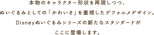 本物のキャラクター形状を再現しつつ、ぬいぐるみとしての「かわいさ」を重視したデフォルメデザイン。Disneyぬいぐるみシリーズの新たなスタンダードがここに登場します。