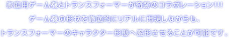 家庭用ゲーム機とトランスフォーマーが奇跡のコラボレーション!!! ゲーム機の形状を徹底的にリアルに再現しながらも、トランスフォーマーのキャラクター形態へ変形させることが可能です。