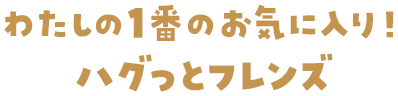 わたしの1番のお気に入り！ハグっとフレンズ