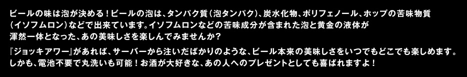 ビールの味は泡が決める！　ビールの泡は、タンパク質（泡タンパク）、炭水化物、ポリフェノール、ホップの苦味物質（イソフムロン）などで出来ています。イソフムロンなどの苦味成分が含まれた泡と黄金の液体が渾然一体となった、あの美味しさを楽しんでみませんか？　『ジョッキアワー』があれば、サーバーから注いだばかりのような、ビール本来の美味しさをいつでもどこでも楽しめます。しかも、電池不要で丸洗いも可能！　お酒が大好きな、あの人へのプレゼントとしても喜ばれますよ！