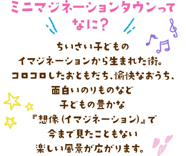 ちいさい子どものイマジネーションから生まれた街。コロコロしたおともだち、愉快なおうち、面白いのりものなど、子どもの豊かな『想像（イマジネーション）』で今まで見たこともない楽しい風景が広がります。