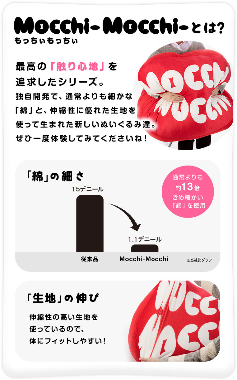 もっちぃもっちぃとは、最高の「触り心地」を追求したシリーズ。独自開発で、通常よりも細かな「綿」と、伸縮性に優れた生地を使って生まれた新しいぬいぐるみ達。ぜひ一度体験してみてくださいね！