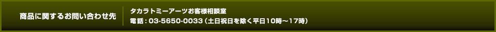 商品に関するお問い合わせ先 タカラトミーアーツお客様相談室 電話 : 03-5650-0033（土日祝日を除く平日10時〜17時）