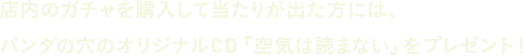 店内のガチャを購入して当たりが出た方には、パンダの穴のオリジナルCD「空気は読まない」をプレゼント！