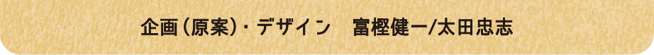 企画(原案) ・デザイン 富樫健一/大田忠志