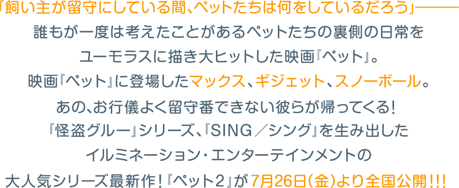 「飼い主が留守にしている間、ペットたちは何をしているだろう」―――誰もが一度は考えたことがあるペットたちの裏側の日常をユーモラスに描き大ヒットした映画『ペット』。映画『ペット』に登場したマックス、ギジェット、スノーボール。あの、お行儀よく留守番できない彼らが帰ってくる！『怪盗グルー』シリーズ、『SING／シング』を生み出したイルミネーション・エンターテインメントの大人気シリーズ最新作！『ペット２』が7月26日（金）より全国公開！！！