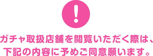 ガチャ取扱店舗を閲覧いただく際は、下記の内容に予めご同意願います。