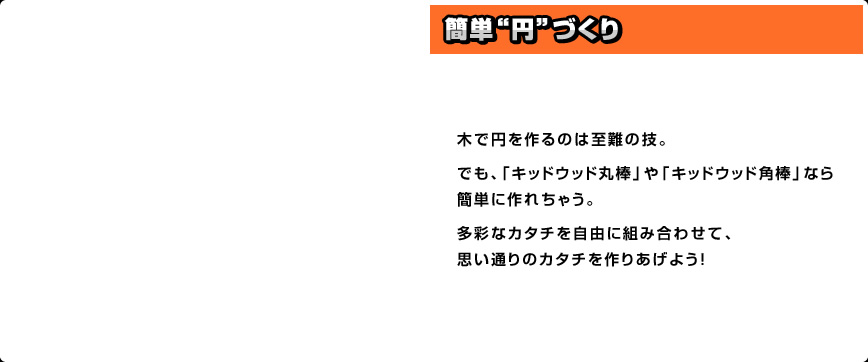 木で円を作るのは至難の技。でも、「キッドウッド丸棒」や「キッドウッド角棒」なら簡単に作れちゃう。多彩なカタチを自由に組み合わせて、思い通りのカタチを作りあげよう！