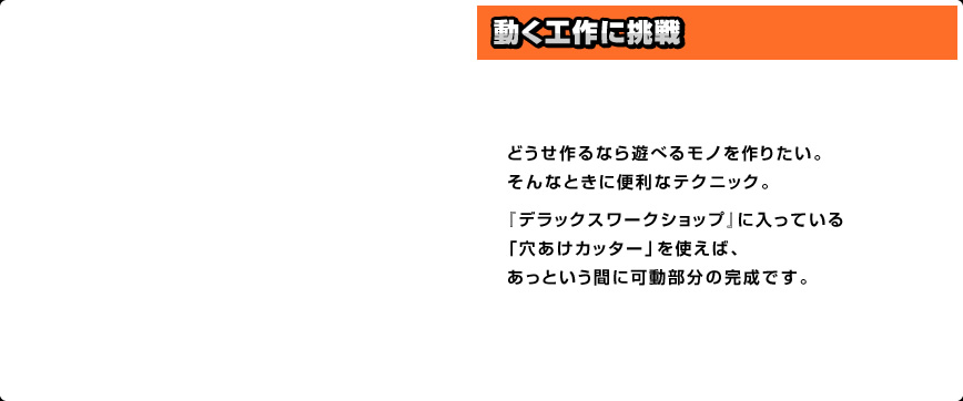 どうせ作るなら遊べるモノを作りたい。そんなときに便利なテクニック。『デラックスワークショップ』に入っている「穴あけカッター」を使えば、あっという間に可動部分の完成です。