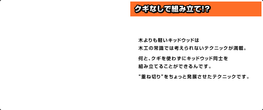 木よりも軽いキッドウッドは木工の常識では考えられないテクニックが満載。何と、クギを使わずにキッドウッド同士を組み立てることができるんです。“重ね切り”をちょっと発展させたテクニックです。