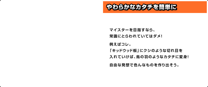 マイスターを目指すなら、常識にとらわれていてはダメ！例えばコレ。「キッドウッド板」にクシのような切れ目を入れていけば、鳥の羽のようなカタチに変身！自由な発想で色んなものを作り出そう。