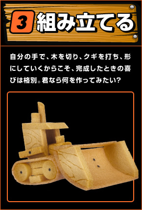 組み立てる 自分の手で、木を切り、クギを打ち、形にしていくからこそ、完成したときの喜びは格別。君なら何を作ってみたい？