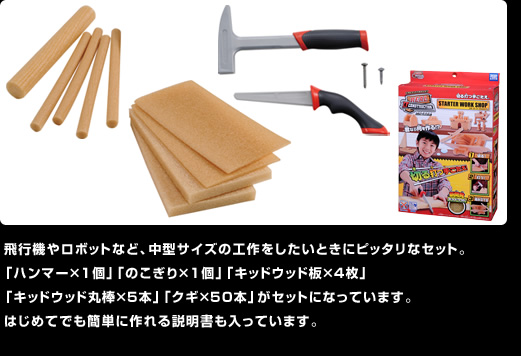 飛行機やロボットなど、中型サイズの工作をしたいときにピッタリなセット。「ハンマー×1個」「のこぎり×1個」「キッドウッド板×4枚」「キッドウッド丸棒×5本」「クギ×50本」がセットになっています。はじめてでも簡単に作れる説明書も入っています。
