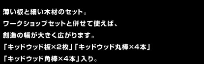 薄い板と細い木材のセット。ワークショップセットと併せて使えば、創造の幅が大きく広がります。「キッドウッド板×2枚」「キッドウッド丸棒×4本」「キッドウッド角棒×4本」入り。