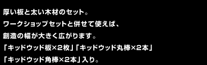 厚い板と太い木材のセット。ワークショップセットと併せて使えば、創造の幅が大きく広がります。「キッドウッド板×2枚」「キッドウッド丸棒×2本」「キッドウッド角棒×2本」入り。