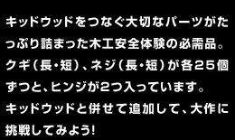 キッドウッドをつなぐ大切なパーツがたっぷり詰まった木工安全体験の必需品。クギ（長・短）、ネジ（長・短）が各25個ずつと、ヒンジが2つ入っています。キッドウッドと併せて追加して、大作に挑戦してみよう！