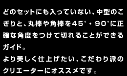 どのセットにも入っていない、中型のこぎりと、丸棒や角棒を45°・90°に正確な角度をつけて切れることができるガイド。より美しく仕上げたい、こだわり派のクリエーターにオススメです。