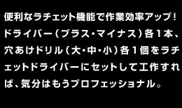 便利なラチェット機能で作業効率アップ！ドライバー（プラス・マイナス）各1本、穴あけドリル（大・中・小）各1個をラチェットドライバーにセットして工作すれば、気分はもうプロフェッショナル。