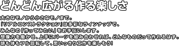 どんどん広がる作る楽しさ 大きなモノから小さなモノまで。『リアルコンストラクション』は多彩なラインナップで、みんなの「作ってみたい」をお手伝いします。想像力を働かせ、上手にパーツを組み合わせれば、どんなものだって作れるはず。頭も体もフル回転して、思いっきり工作を楽しもう！