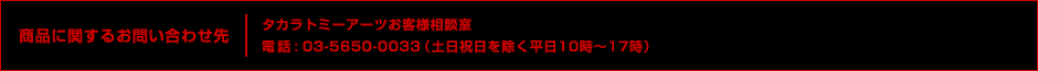 商品に関するお問い合わせ先 タカラトミーアーツお客様相談室 電話 : 03-5650-0033（土日祝日を除く平日10時〜17時）