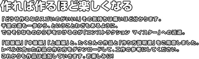 作れば作るほど楽しくなる 「どうせ作るならスゴいのがいい！」その気持ちは痛いほど分かります。千里の道も一歩から、ということわざもあるように、できそうなものから手をつけるのが「コンストラクション マイスター」への近道。「初級編」「中級編」「上級編」と、たくさんの作品と「作り方説明書」をご用意しました。レベルに合った作品の作り方をダウンロードして、工作の参考にしてください。これからも作品は追加していきます。お楽しみに！