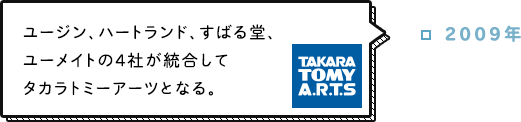 2009年 ユージン、ハートランド、すばる堂、ユーメイトの4社が統合してタカラトミーアーツとなる。