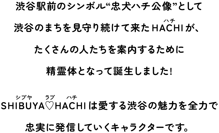 渋谷駅前のシンボル・忠犬ハチ公像”として 渋谷のまちを見守り続けて来たHACHIが、 たくさんの人たちを案内するために精霊体となって誕生しました！SHIBUYA♥HACHIは愛する渋谷の魅力を全力で忠実に発言していくキャラクターです。