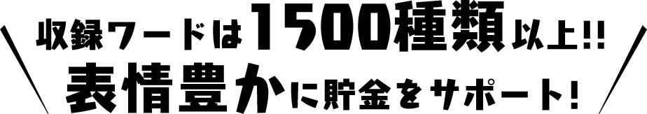 収録ワードは約1500種類!! 表情豊かに貯金をサポート！